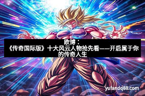 欧博:《传奇国际版》十大风云人物抢先看——开启属于你的传奇人生